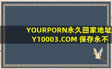 YOURPORN永久回家地址XY10003.COM 保存永不迷路_：为你解除各种福利限制！